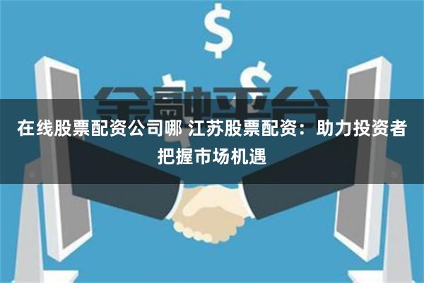 在线股票配资公司哪 江苏股票配资：助力投资者把握市场机遇